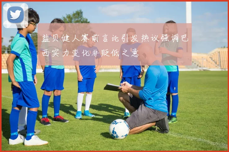 盐贝健人赛前言论引发热议强调巴西实力变化非贬低之意
