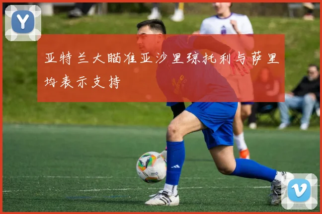 亚特兰大瞄准亚沙里琼托利与萨里均表示支持