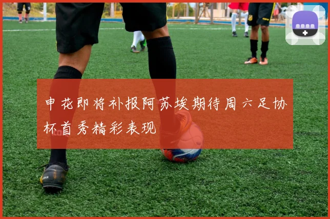 申花即将补报阿苏埃期待周六足协杯首秀精彩表现