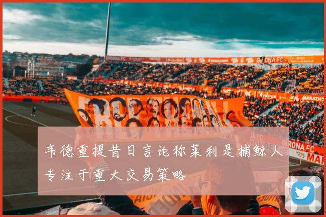 韦德重提昔日言论称莱利是捕鲸人专注于重大交易策略