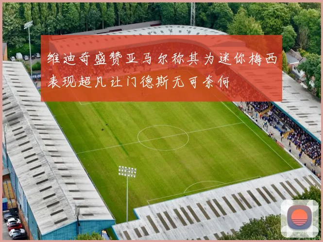 维迪奇盛赞亚马尔称其为迷你梅西表现超凡让门德斯无可奈何