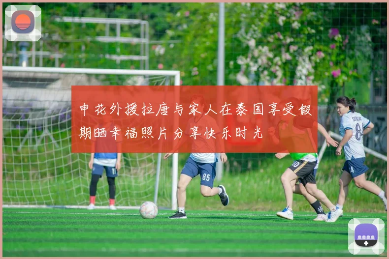 申花外援拉唐与家人在泰国享受假期晒幸福照片分享快乐时光