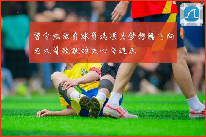 曾令旭放弃球员选项为梦想腾飞向老大哥致敬的决心与追求