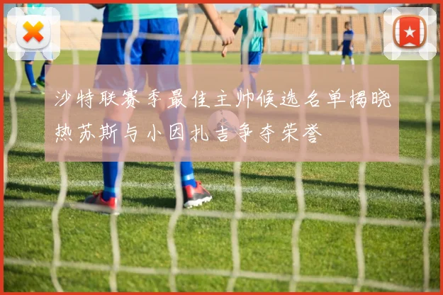 沙特联赛季最佳主帅候选名单揭晓热苏斯与小因扎吉争夺荣誉