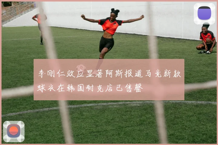李刚仁效应显著阿斯报道马竞新款球衣在韩国耐克店已售罄