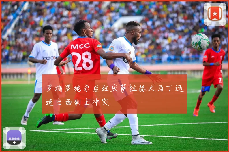 罗梅罗绝杀后狂庆萨拉赫大马丁迅速出面制止冲突