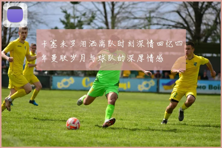 卡塞米罗泪洒离队时刻深情回忆四年曼联岁月与球队的深厚情感